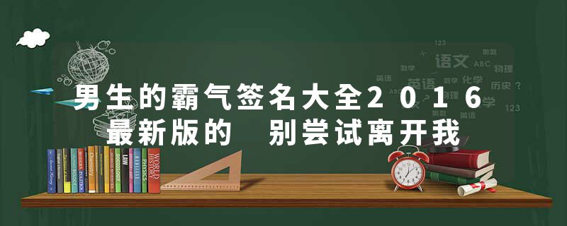 男生的霸气签名大全2016 最新版的 别尝试离开我