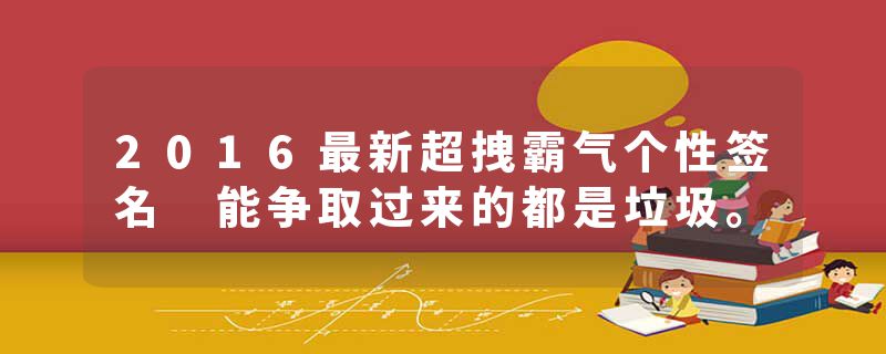 2016最新超拽霸气个性签名 能争取过来的都是垃圾。