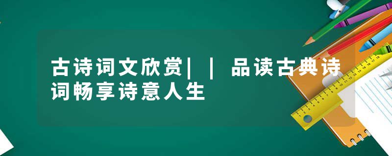 古诗词文欣赏||品读古典诗词畅享诗意人生