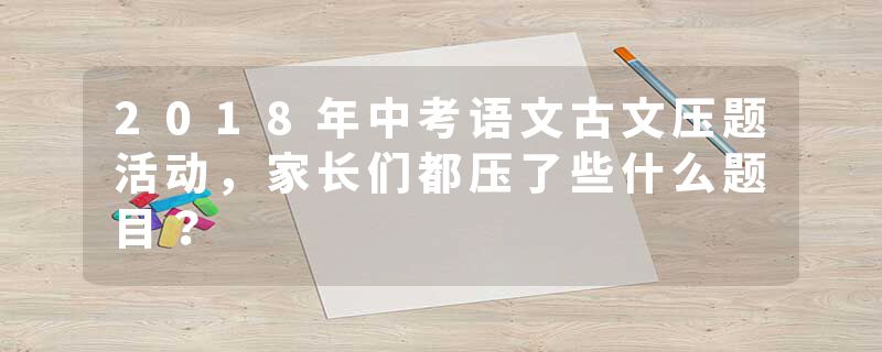 2018年中考语文古文压题活动，家长们都压了些什么题目？