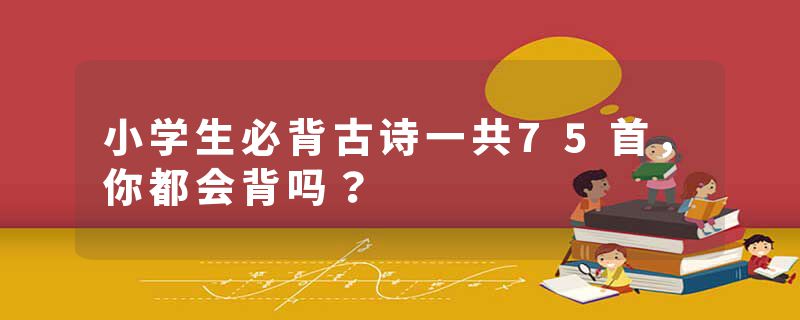 小学生必背古诗一共75首，你都会背吗？