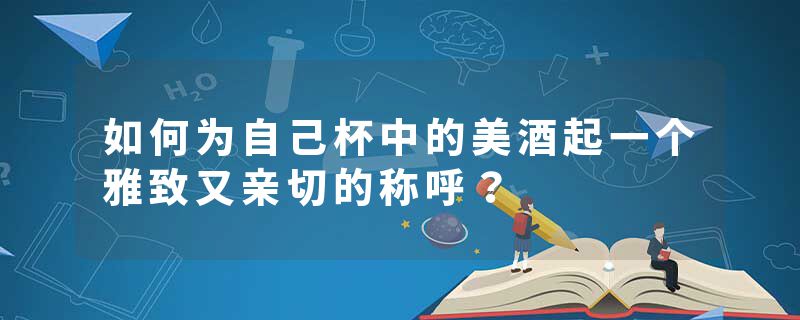 如何为自己杯中的美酒起一个雅致又亲切的称呼？