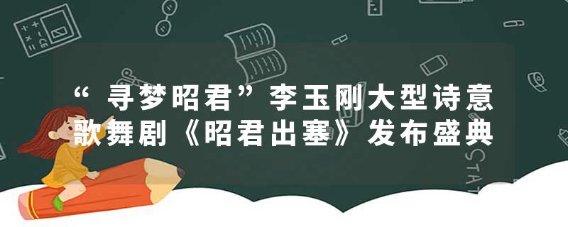 “寻梦昭君”李玉刚大型诗意歌舞剧《昭君出塞》发布盛典