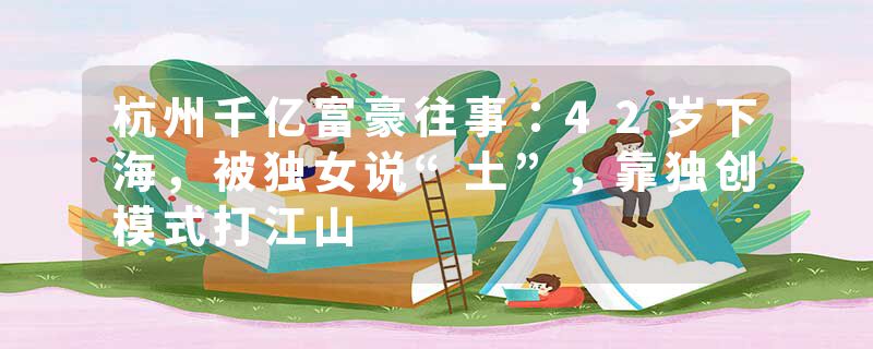 杭州千亿富豪往事：42岁下海，被独女说“土”，靠独创模式打江山