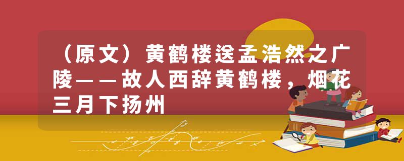 （原文）黄鹤楼送孟浩然之广陵——故人西辞黄鹤楼，烟花三月下扬州