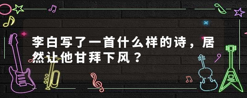 李白写了一首什么样的诗，居然让他甘拜下风？