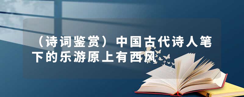 （诗词鉴赏）中国古代诗人笔下的乐游原上有西风