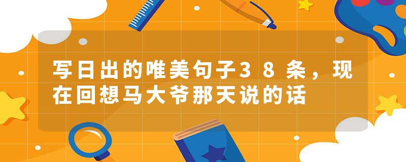 写日出的唯美句子38条，现在回想马大爷那天说的话