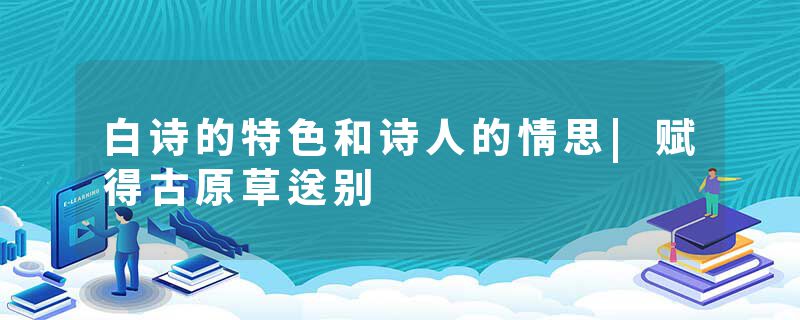 白诗的特色和诗人的情思|赋得古原草送别