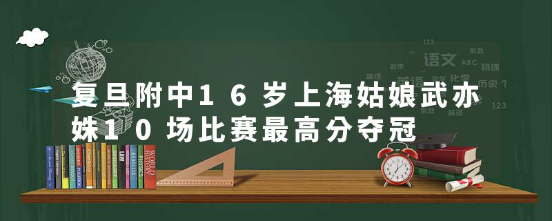 复旦附中16岁上海姑娘武亦姝10场比赛最高分夺冠