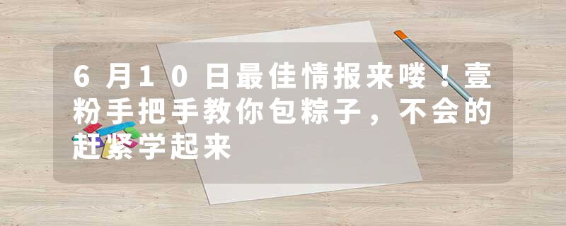 6月10日最佳情报来喽！壹粉手把手教你包粽子，不会的赶紧学起来