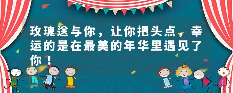 玫瑰送与你，让你把头点，幸运的是在最美的年华里遇见了你！