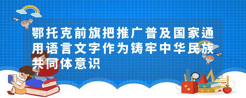 鄂托克前旗把推广普及国家通用语言文字作为铸牢中华民族共同体意识