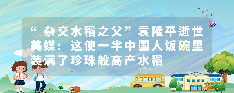 “杂交水稻之父”袁隆平逝世美媒:这使一半中国人饭碗里装满了珍珠般高产水稻