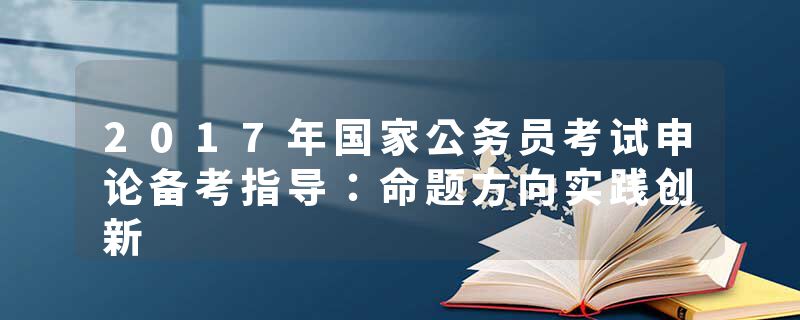 2017年国家公务员考试申论备考指导：命题方向实践创新