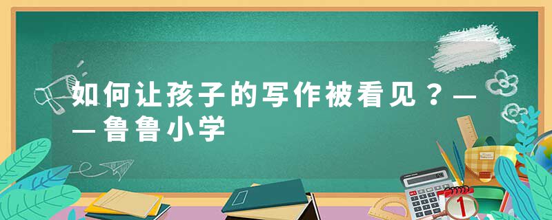 如何让孩子的写作被看见？——鲁鲁小学