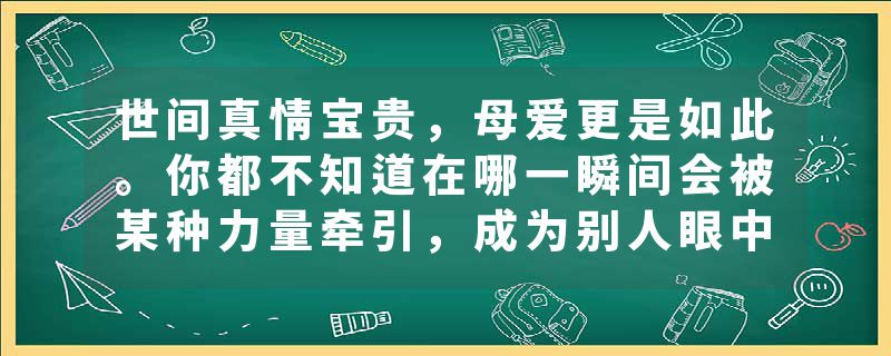 世间真情宝贵，母爱更是如此。你都不知道在哪一瞬间会被某种力量牵引，成为别人眼中无所不