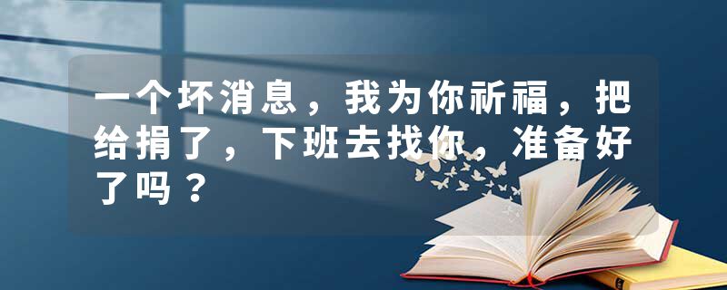 一个坏消息，我为你祈福，把给捐了，下班去找你，准备好了吗？