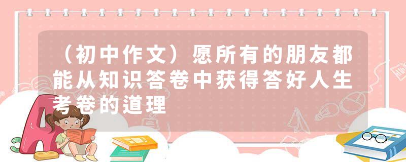 （初中作文）愿所有的朋友都能从知识答卷中获得答好人生考卷的道理