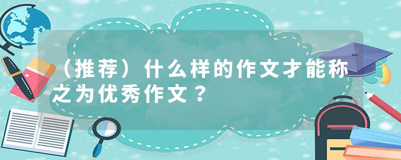 （推荐）什么样的作文才能称之为优秀作文？