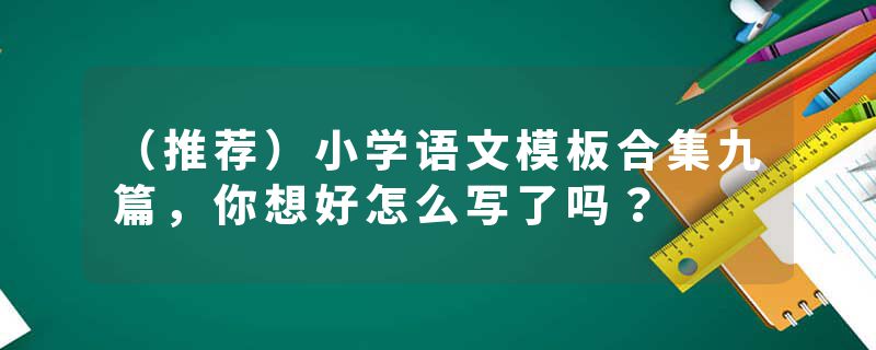 （推荐）小学语文模板合集九篇，你想好怎么写了吗？