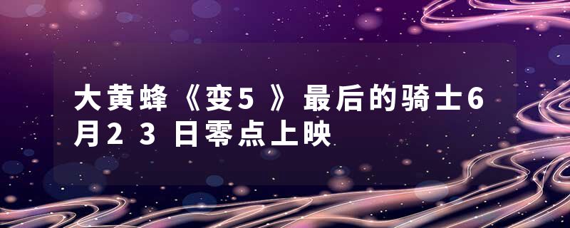 大黄蜂《变5》最后的骑士6月23日零点上映