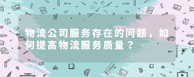 物流公司服务存在的问题，如何提高物流服务质量？