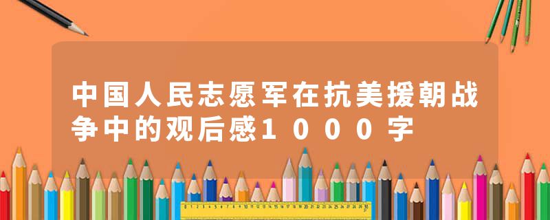 中国人民志愿军在抗美援朝战争中的观后感1000字