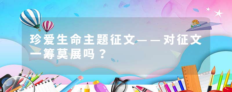 珍爱生命主题征文——对征文一筹莫展吗？