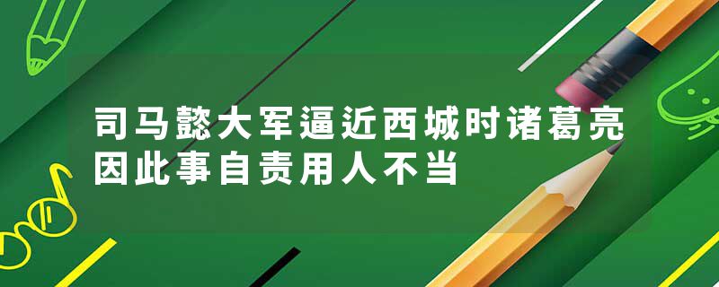 司马懿大军逼近西城时诸葛亮因此事自责用人不当