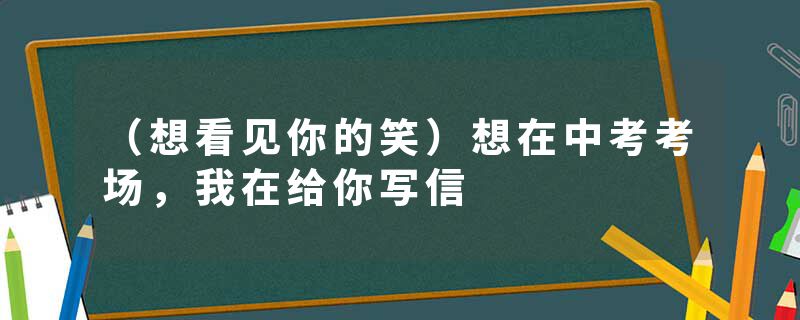 （想看见你的笑）想在中考考场，我在给你写信