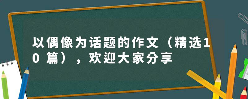 以偶像为话题的作文（精选10篇），欢迎大家分享