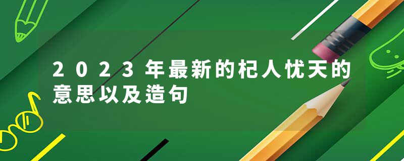 2023年最新的杞人忧天的意思以及造句