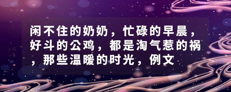 闲不住的奶奶，忙碌的早晨，好斗的公鸡，都是淘气惹的祸，那些温暖的时光，例文