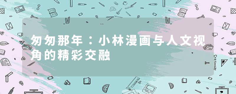 匆匆那年：小林漫画与人文视角的精彩交融