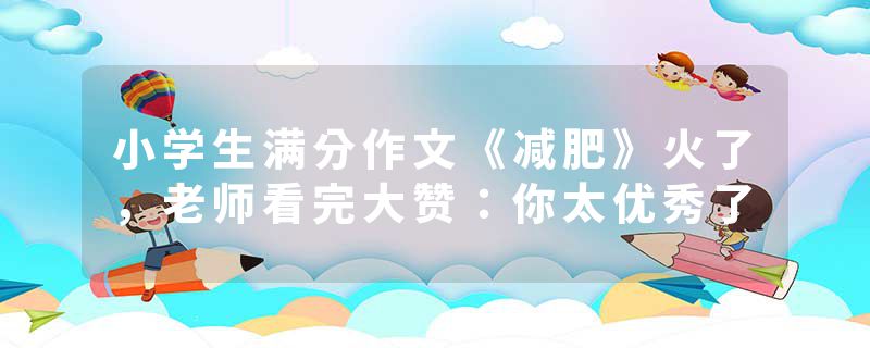 小学生满分作文《减肥》火了，老师看完大赞：你太优秀了