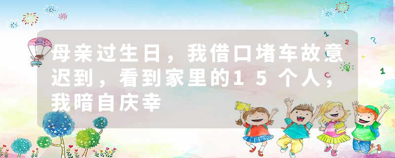 母亲过生日，我借口堵车故意迟到，看到家里的15个人，我暗自庆幸