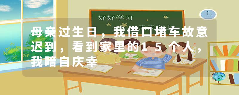 母亲过生日,我借口堵车故意迟到,看到家里的15个人,我暗自庆幸