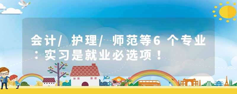 会计/护理/师范等6个专业：实习是就业必选项！