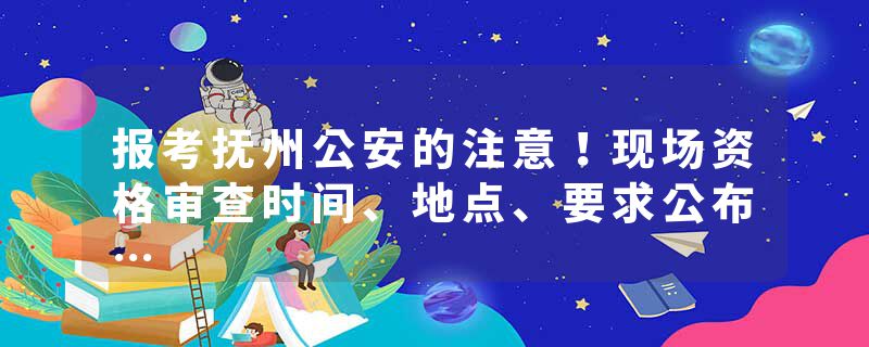 报考抚州公安的注意！现场资格审查时间、地点、要求公布…