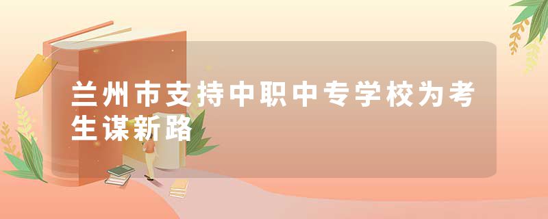 兰州市支持中职中专学校为考生谋新路