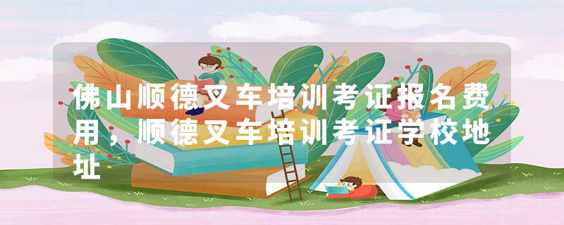 佛山顺德叉车培训考证报名费用，顺德叉车培训考证学校地址