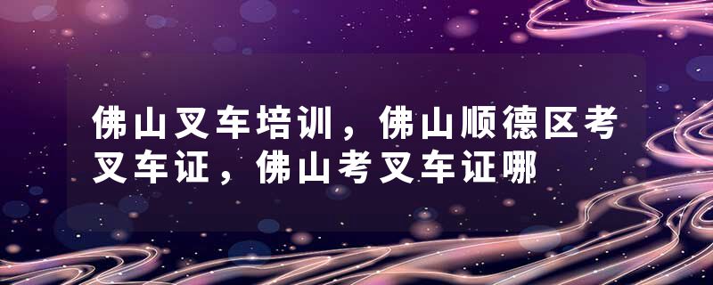 佛山叉车培训，佛山顺德区考叉车证，佛山考叉车证哪