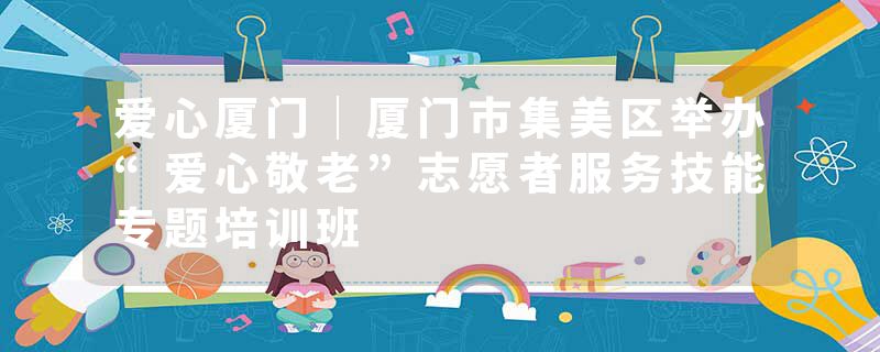 爱心厦门｜厦门市集美区举办“爱心敬老”志愿者服务技能专题培训班