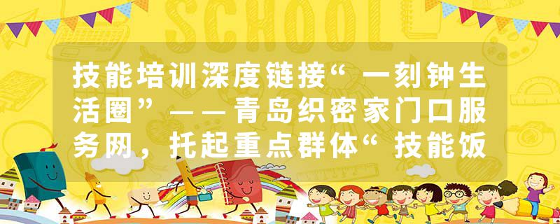 技能培训深度链接“一刻钟生活圈”——青岛织密家门口服务网，托起重点群体“技能饭碗”