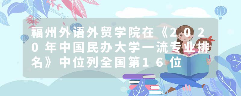 福州外语外贸学院在《2020年中国民办大学一流专业排名》中位列全国第16位