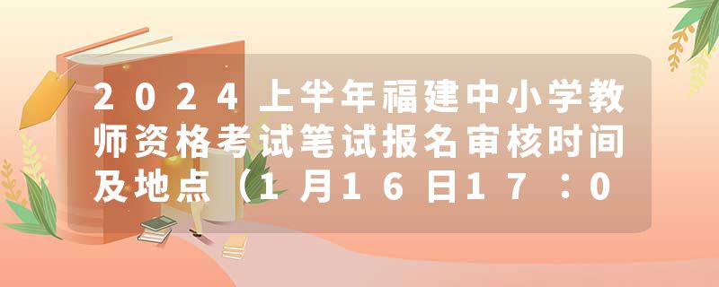 2024上半年福建中小学教师资格考试笔试报名审核时间及地点（1月16日17：00截止）
