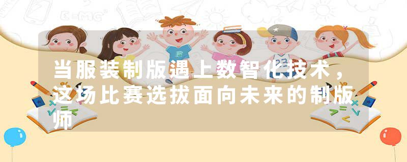 当服装制版遇上数智化技术，这场比赛选拔面向未来的制版师