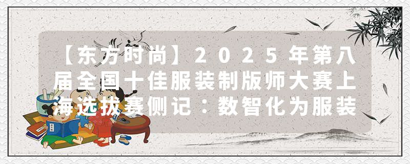 【东方时尚】2025年第八届全国十佳服装制版师大赛上海选拔赛侧记：数智化为服装制版插上科技之翼