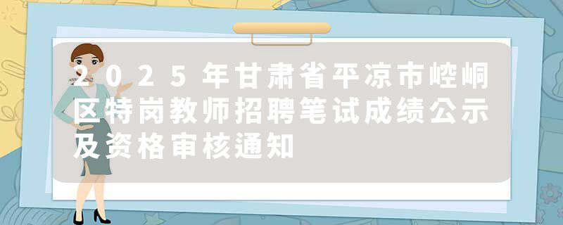2025年甘肃省平凉市崆峒区特岗教师招聘笔试成绩公示及资格审核通知